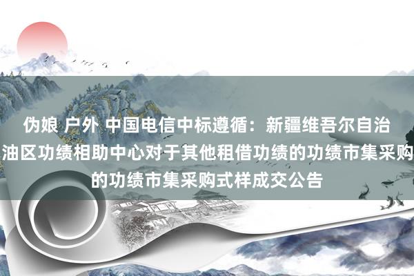 伪娘 户外 中国电信中标遵循：新疆维吾尔自治区阿克苏地区油区功绩相助中心对于其他租借功绩的功绩市集采购式样成交公告