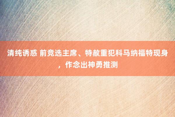 清纯诱惑 前竞选主席、特赦重犯科马纳福特现身，作念出神勇推测