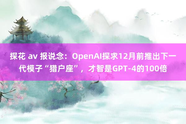 探花 av 报说念：OpenAI探求12月前推出下一代模子“猎户座”，才智是GPT-4的100倍