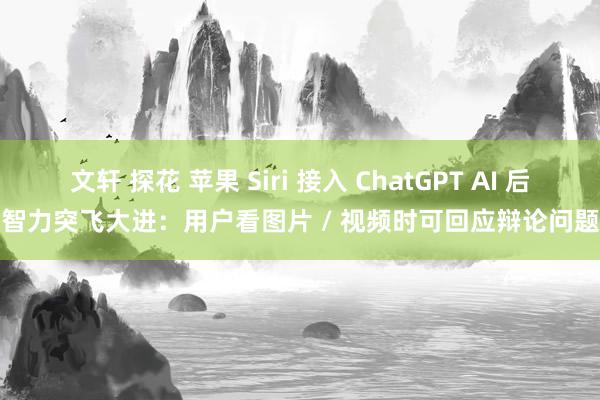 文轩 探花 苹果 Siri 接入 ChatGPT AI 后智力突飞大进：用户看图片 / 视频时可回应辩论问题