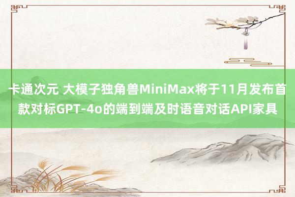 卡通次元 大模子独角兽MiniMax将于11月发布首款对标GPT-4o的端到端及时语音对话API家具