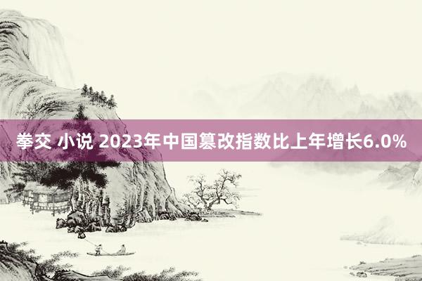 拳交 小说 2023年中国篡改指数比上年增长6.0%