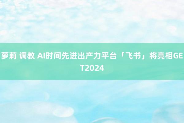 萝莉 调教 AI时间先进出产力平台「飞书」将亮相GET2024