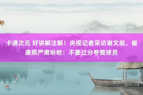 卡通次元 好讲解注解！央视记者采访谢文能，崔康熙严肃吩咐：不要过分夸赞球员