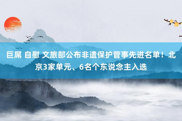 巨屌 自慰 文旅部公布非遗保护管事先进名单！北京3家单元、6名个东说念主入选