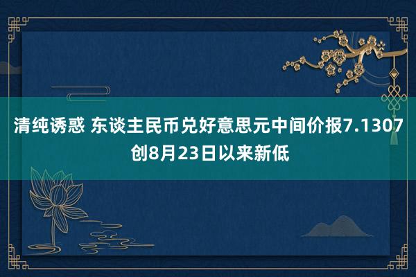 清纯诱惑 东谈主民币兑好意思元中间价报7.1307 创8月23日以来新低