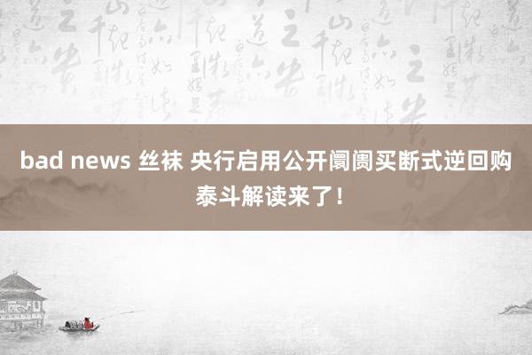 bad news 丝袜 央行启用公开阛阓买断式逆回购 泰斗解读来了！