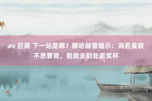 av 巨屌 下一站是哪？滕哈赫曾暗示：淌若曼联不思要我，我就去别处赢奖杯