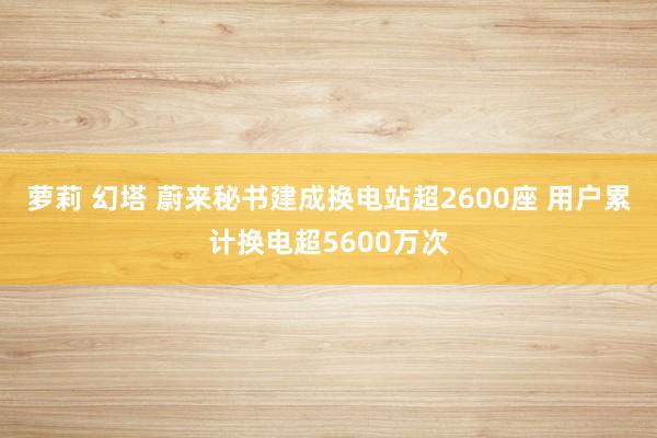 萝莉 幻塔 蔚来秘书建成换电站超2600座 用户累计换电超5600万次