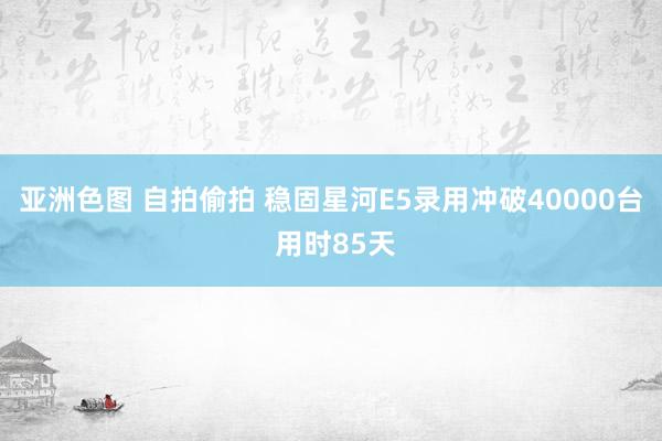 亚洲色图 自拍偷拍 稳固星河E5录用冲破40000台 用时85天