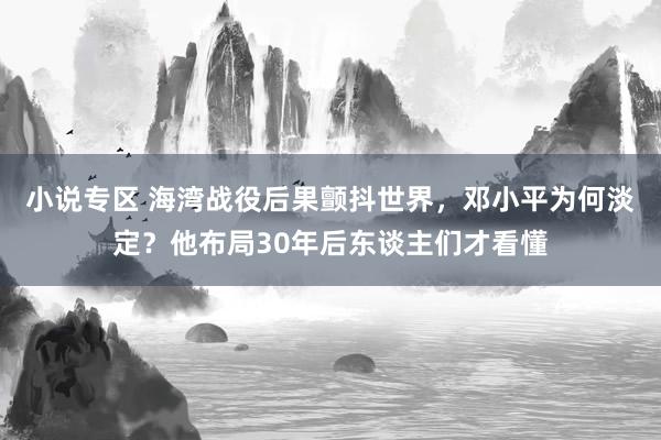 小说专区 海湾战役后果颤抖世界，邓小平为何淡定？他布局30年后东谈主们才看懂