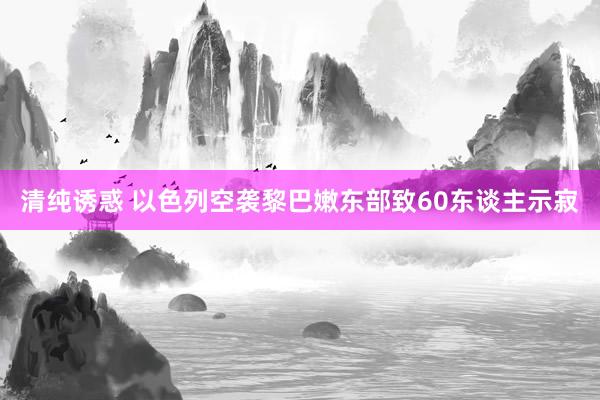 清纯诱惑 以色列空袭黎巴嫩东部致60东谈主示寂