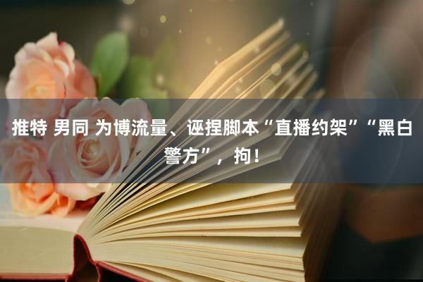 推特 男同 为博流量、诬捏脚本“直播约架”“黑白警方”，拘！