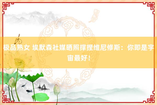 极品熟女 埃默森社媒晒照撑捏维尼修斯：你即是宇宙最好！