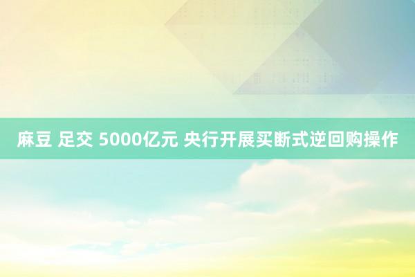 麻豆 足交 5000亿元 央行开展买断式逆回购操作