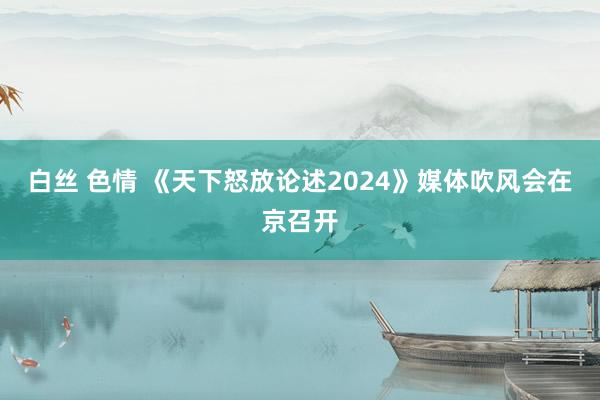 白丝 色情 《天下怒放论述2024》媒体吹风会在京召开