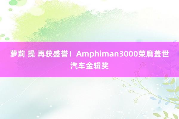 萝莉 操 再获盛誉！Amphiman3000荣膺盖世汽车金辑奖