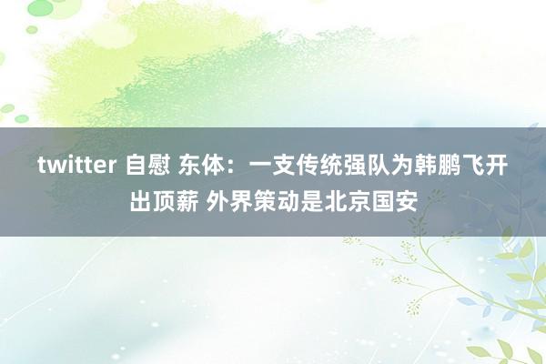 twitter 自慰 东体：一支传统强队为韩鹏飞开出顶薪 外界策动是北京国安