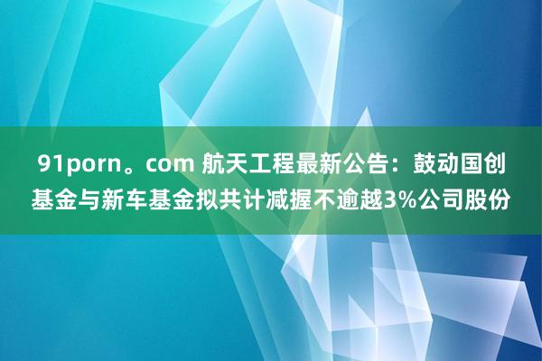 91porn。com 航天工程最新公告：鼓动国创基金与新车基金拟共计减握不逾越3%公司股份