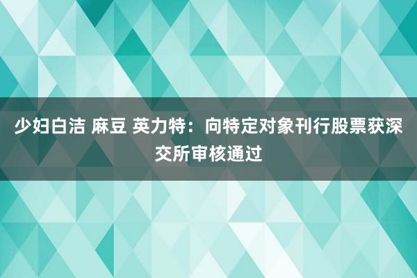 少妇白洁 麻豆 英力特：向特定对象刊行股票获深交所审核通过