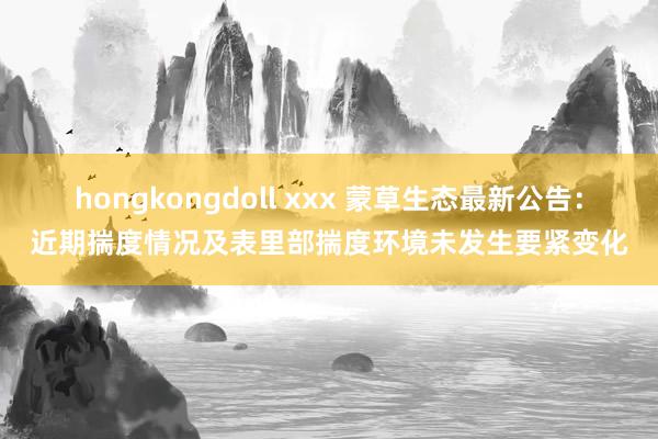 hongkongdoll xxx 蒙草生态最新公告：近期揣度情况及表里部揣度环境未发生要紧变化