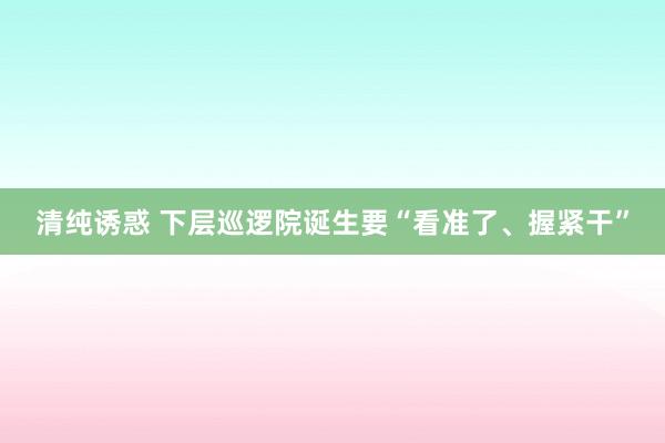 清纯诱惑 下层巡逻院诞生要“看准了、握紧干”