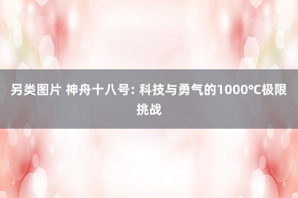 另类图片 神舟十八号: 科技与勇气的1000℃极限挑战