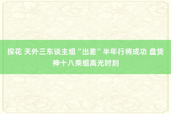 探花 天外三东谈主组“出差”半年行将成功 盘货神十八乘组高光时刻