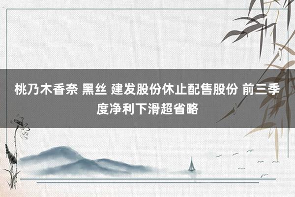 桃乃木香奈 黑丝 建发股份休止配售股份 前三季度净利下滑超省略