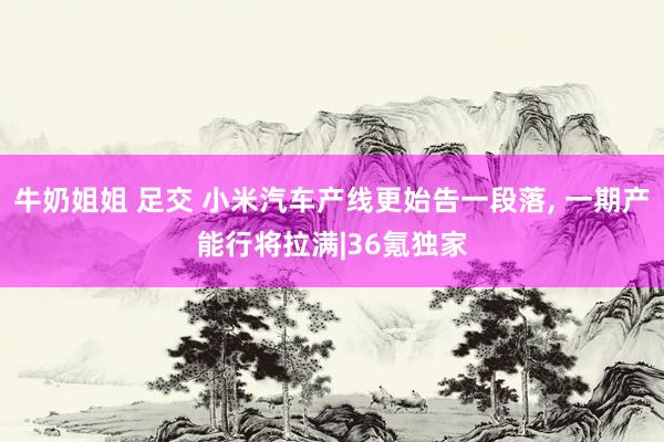 牛奶姐姐 足交 小米汽车产线更始告一段落， 一期产能行将拉满|36氪独家