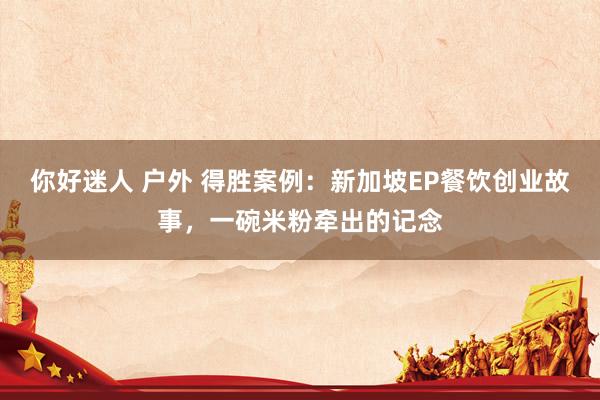 你好迷人 户外 得胜案例：新加坡EP餐饮创业故事，一碗米粉牵出的记念