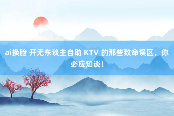 ai换脸 开无东谈主自助 KTV 的那些致命误区，你必应知谈！