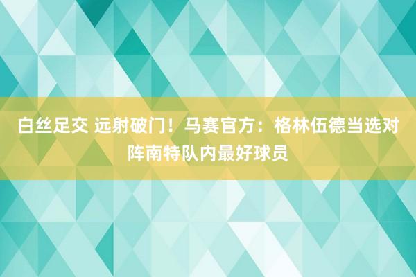 白丝足交 远射破门！马赛官方：格林伍德当选对阵南特队内最好球员