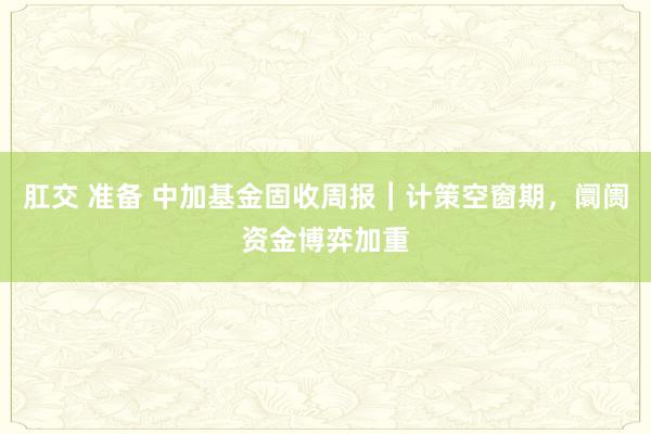 肛交 准备 中加基金固收周报︱计策空窗期，阛阓资金博弈加重