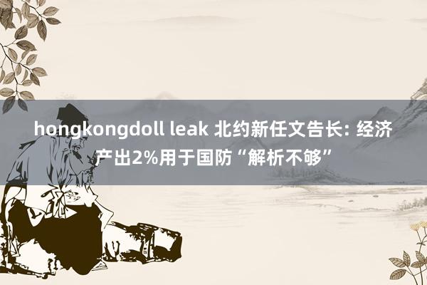 hongkongdoll leak 北约新任文告长: 经济产出2%用于国防“解析不够”