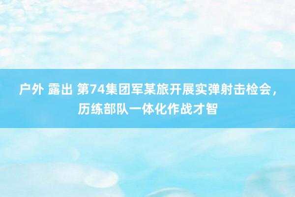 户外 露出 第74集团军某旅开展实弹射击检会，历练部队一体化作战才智