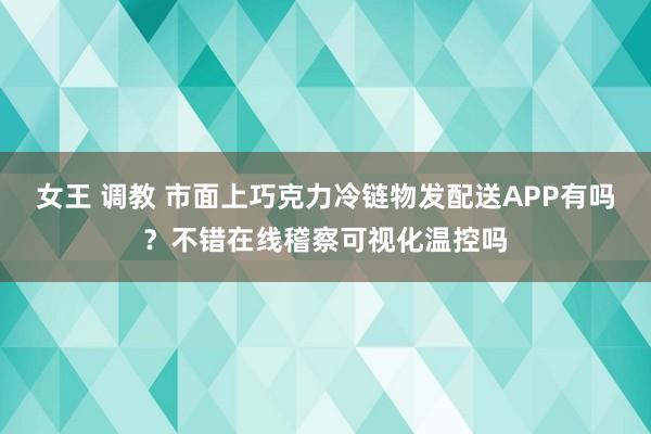 女王 调教 市面上巧克力冷链物发配送APP有吗？不错在线稽察可视化温控吗