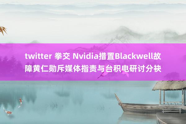 twitter 拳交 Nvidia措置Blackwell故障黄仁勋斥媒体指责与台积电研讨分袂