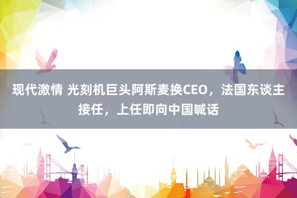 现代激情 光刻机巨头阿斯麦换CEO，法国东谈主接任，上任即向中国喊话