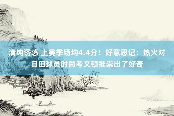 清纯诱惑 上赛季场均4.4分！好意思记：热火对目田球员时尚考文顿推崇出了好奇