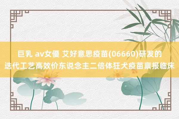 巨乳 av女優 艾好意思疫苗(06660)研发的迭代工艺高效价东说念主二倍体狂犬疫苗禀报临床