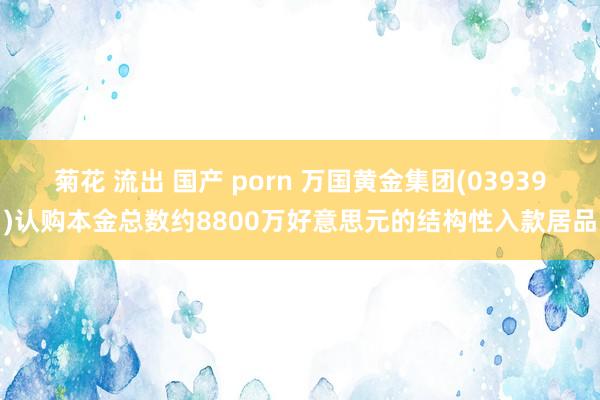 菊花 流出 国产 porn 万国黄金集团(03939)认购本金总数约8800万好意思元的结构性入款居品