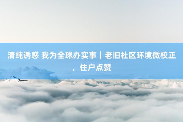 清纯诱惑 我为全球办实事｜老旧社区环境微校正，住户点赞