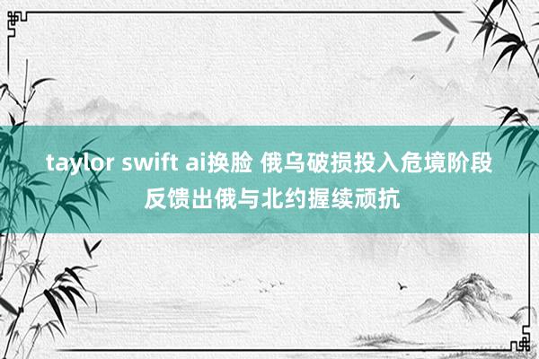 taylor swift ai换脸 俄乌破损投入危境阶段 反馈出俄与北约握续顽抗