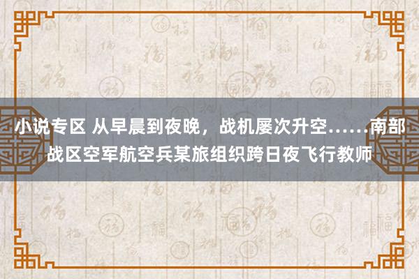 小说专区 从早晨到夜晚，战机屡次升空……南部战区空军航空兵某旅组织跨日夜飞行教师