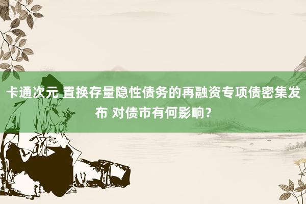 卡通次元 置换存量隐性债务的再融资专项债密集发布 对债市有何影响？