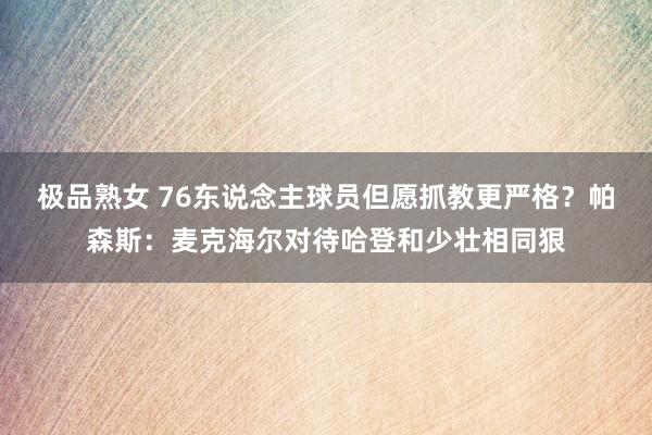 极品熟女 76东说念主球员但愿抓教更严格？帕森斯：麦克海尔对待哈登和少壮相同狠