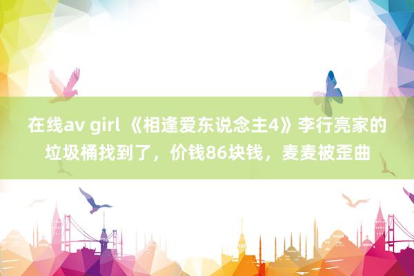 在线av girl 《相逢爱东说念主4》李行亮家的垃圾桶找到了，价钱86块钱，麦麦被歪曲