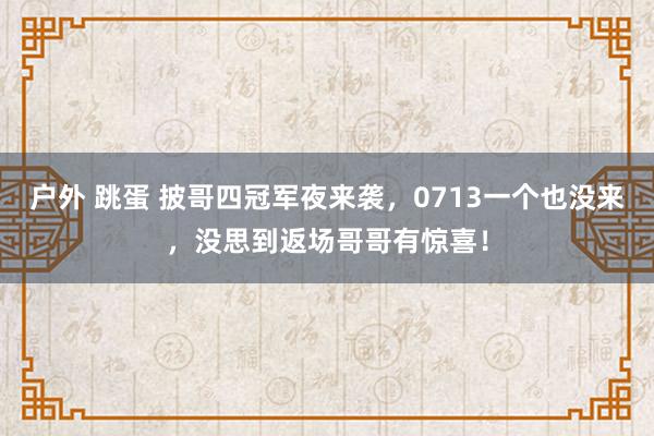 户外 跳蛋 披哥四冠军夜来袭，0713一个也没来，没思到返场哥哥有惊喜！