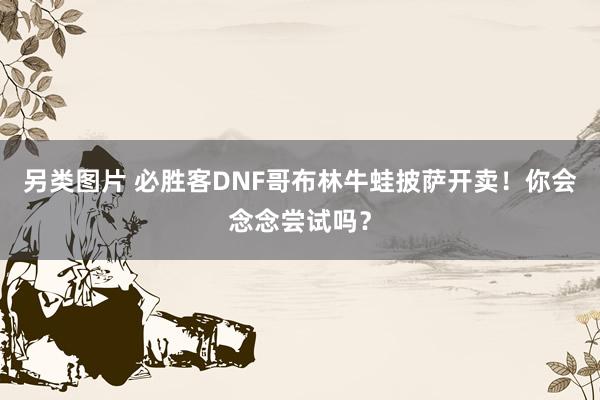 另类图片 必胜客DNF哥布林牛蛙披萨开卖！你会念念尝试吗？